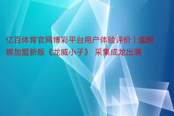 亿百体育官网博彩平台用户体验评价 | 温明娜加盟新版《龙威小子》 采集成龙出演