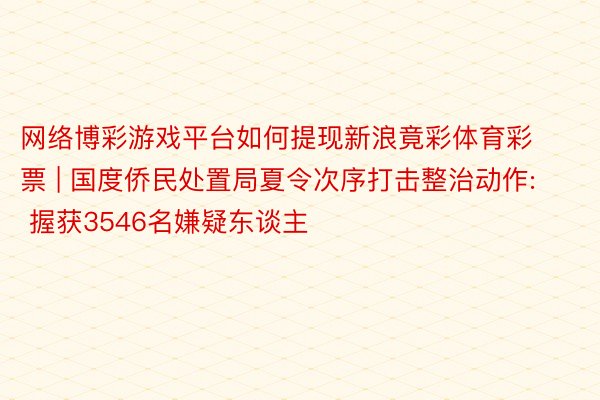 网络博彩游戏平台如何提现新浪竟彩体育彩票 | 国度侨民处置局夏令次序打击整治动作: 握获3546名嫌疑东谈主