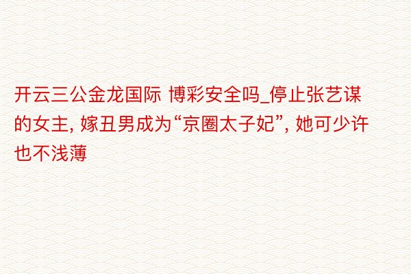 开云三公金龙国际 博彩安全吗_停止张艺谋的女主, 嫁丑男成为“京圈太子妃”, 她可少许也不浅薄