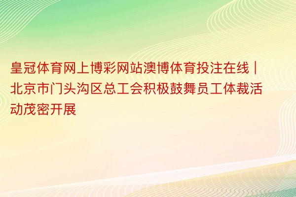 皇冠体育网上博彩网站澳博体育投注在线 | 北京市门头沟区总工会积极鼓舞员工体裁活动茂密开展