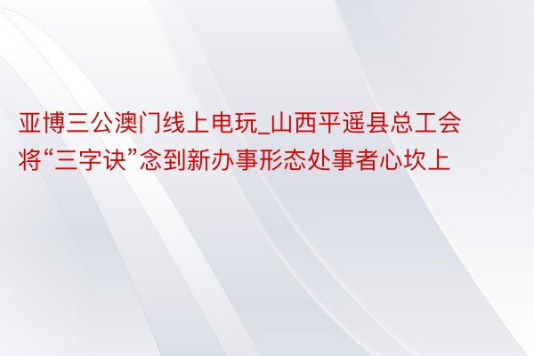 亚博三公澳门线上电玩_山西平遥县总工会将“三字诀”念到新办事形态处事者心坎上