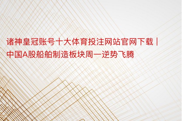 诸神皇冠账号十大体育投注网站官网下载 | 中国A股船舶制造板块周一逆势飞腾