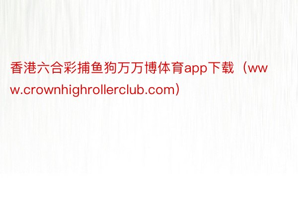 香港六合彩捕鱼狗万万博体育app下载（www.crownhighrollerclub.com）