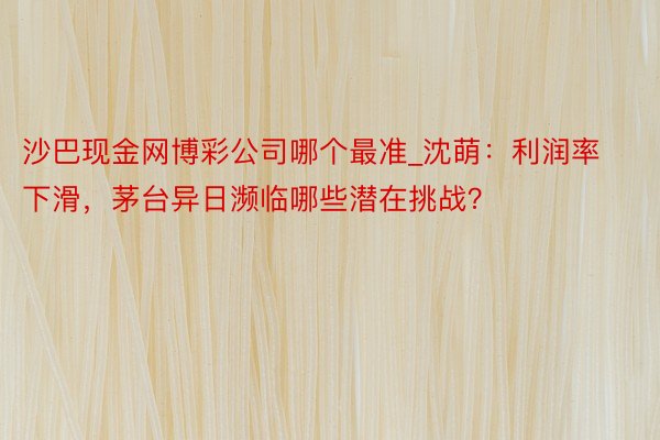 沙巴现金网博彩公司哪个最准_沈萌：利润率下滑，茅台异日濒临哪些潜在挑战？