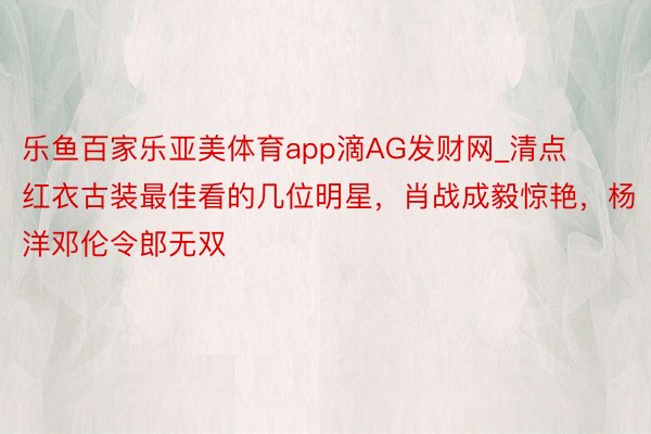 乐鱼百家乐亚美体育app滴AG发财网_清点红衣古装最佳看的几位明星，肖战成毅惊艳，杨洋邓伦令郎无双