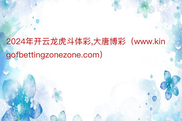 2024年开云龙虎斗体彩,大唐博彩（www.kingofbettingzonezone.com）