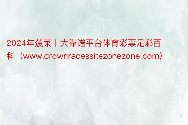 2024年菠菜十大靠谱平台体育彩票足彩百科（www.crownracessitezonezone.com）