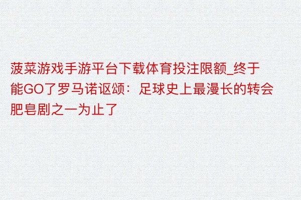 菠菜游戏手游平台下载体育投注限额_终于能GO了罗马诺讴颂：足球史上最漫长的转会肥皂剧之一为止了