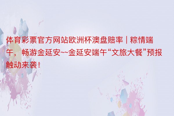 体育彩票官方网站欧洲杯澳盘赔率 | 粽情端午，畅游金延安~~金延安端午“文旅大餐”预报触动来袭！