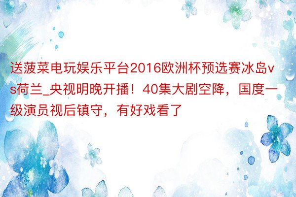 送菠菜电玩娱乐平台2016欧洲杯预选赛冰岛vs荷兰_央视明晚开播！40集大剧空降，国度一级演员视后镇守，有好戏看了