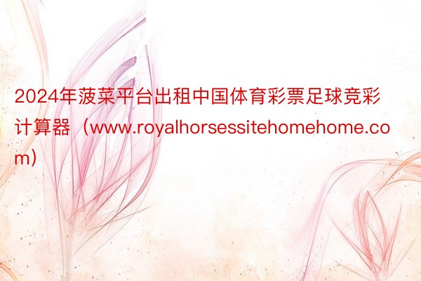 2024年菠菜平台出租中国体育彩票足球竞彩计算器（www.royalhorsessitehomehome.com）