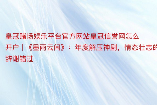 皇冠赌场娱乐平台官方网站皇冠信誉网怎么开户 | 《墨雨云间》：年度解压神剧，情态壮志的辞谢错过