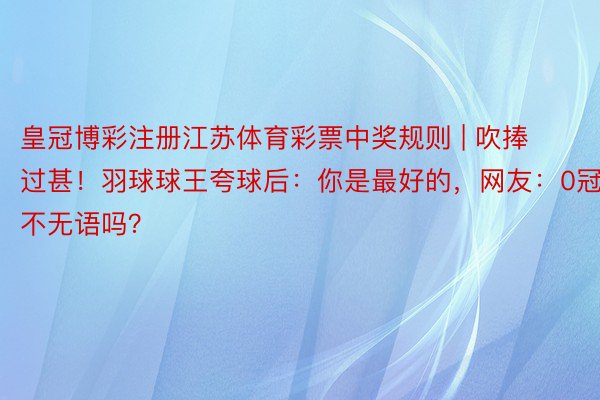 皇冠博彩注册江苏体育彩票中奖规则 | 吹捧过甚！羽球球王夸球后：你是最好的，网友：0冠军不无语吗？