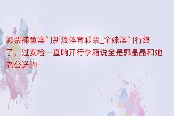 彩票捕鱼澳门新浪体育彩票_全妹澳门行终了，过安检一直响开行李箱说全是郭晶晶和她老公送的