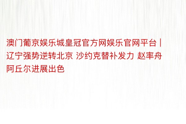 澳门葡京娱乐城皇冠官方网娱乐官网平台 | 辽宁强势逆转北京 沙约克替补发力 赵率舟阿丘尔进展出色