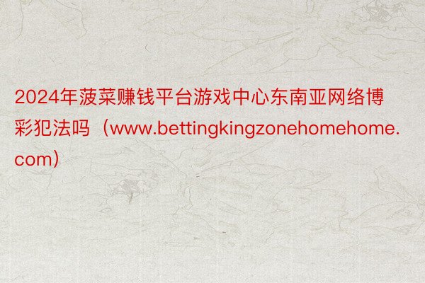 2024年菠菜赚钱平台游戏中心东南亚网络博彩犯法吗（www.bettingkingzonehomehome.com）