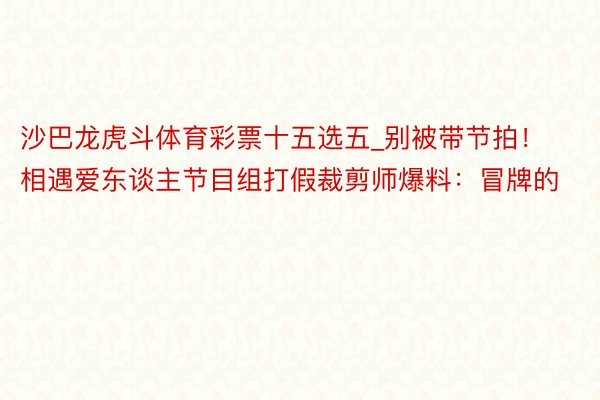 沙巴龙虎斗体育彩票十五选五_别被带节拍！相遇爱东谈主节目组打假裁剪师爆料：冒牌的