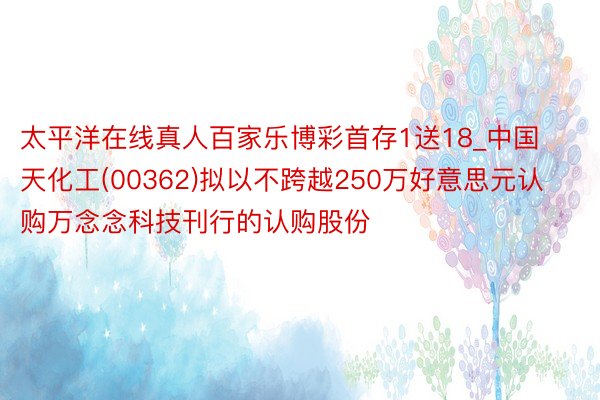 太平洋在线真人百家乐博彩首存1送18_中国天化工(00362)拟以不跨越250万好意思元认购万念念科技刊行的认购股份