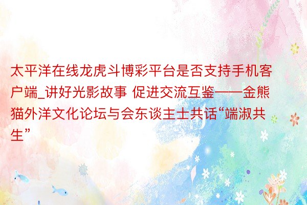 太平洋在线龙虎斗博彩平台是否支持手机客户端_讲好光影故事 促进交流互鉴——金熊猫外洋文化论坛与会东谈主士共话“端淑共生”