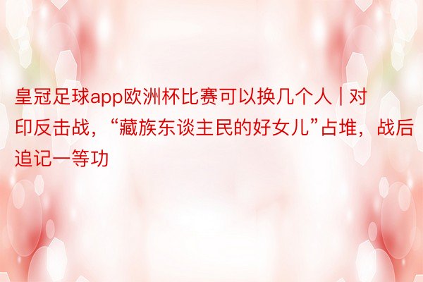 皇冠足球app欧洲杯比赛可以换几个人 | 对印反击战，“藏族东谈主民的好女儿”占堆，战后追记一等功