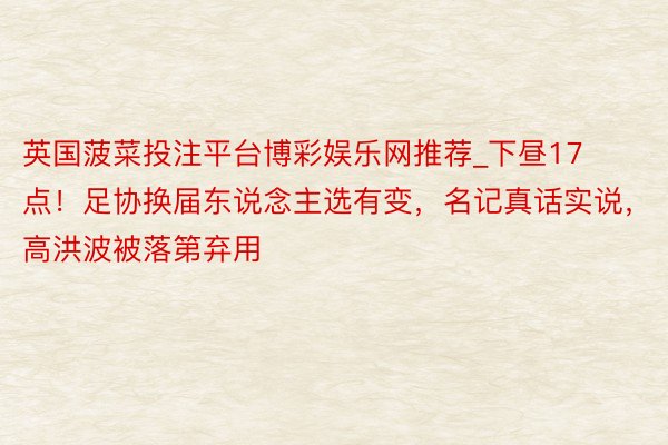 英国菠菜投注平台博彩娱乐网推荐_下昼17点!足协换届东说念主选有变,名记真话实说,高洪波被落第弃用